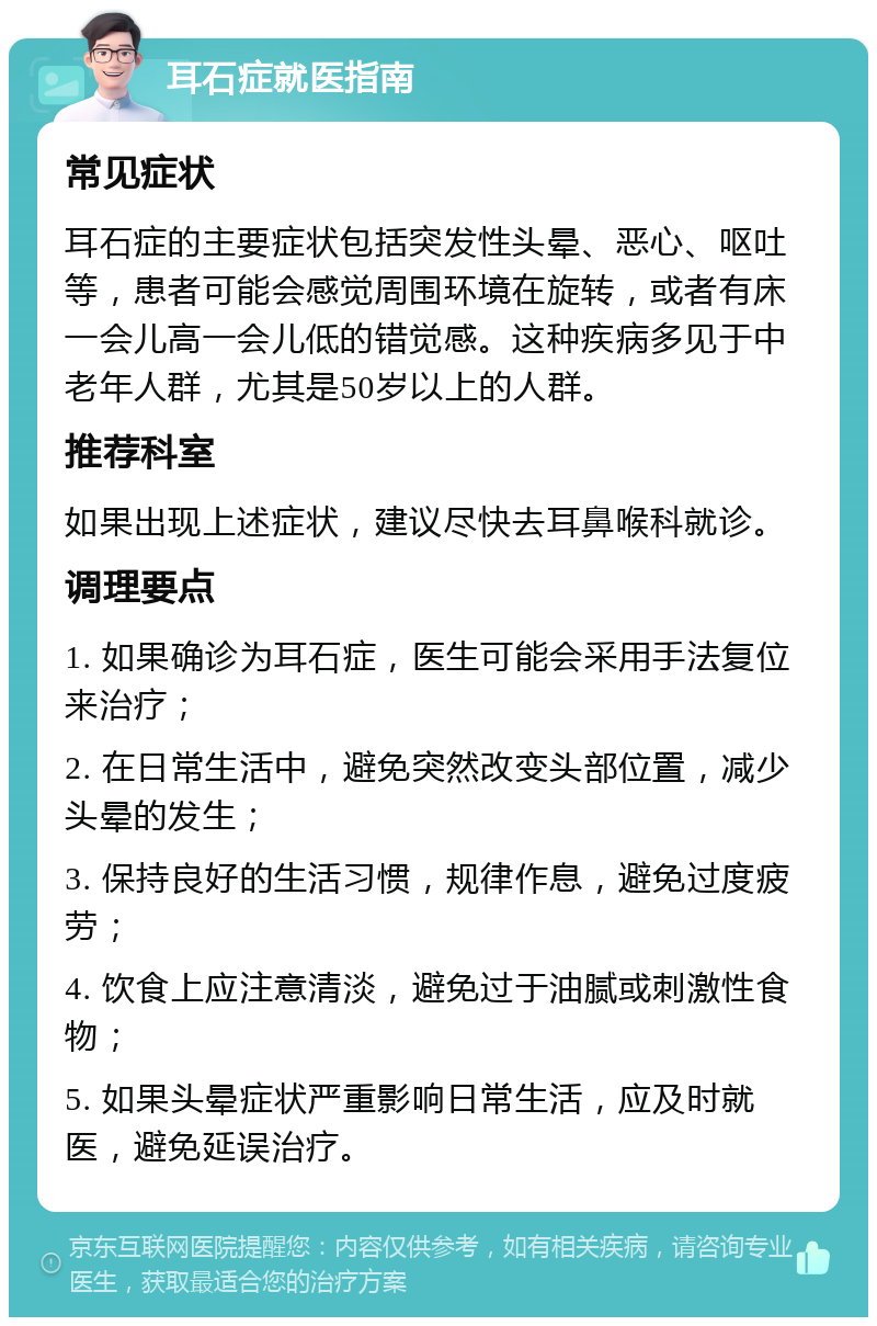 耳石症就医指南 常见症状 耳石症的主要症状包括突发性头晕、恶心、呕吐等，患者可能会感觉周围环境在旋转，或者有床一会儿高一会儿低的错觉感。这种疾病多见于中老年人群，尤其是50岁以上的人群。 推荐科室 如果出现上述症状，建议尽快去耳鼻喉科就诊。 调理要点 1. 如果确诊为耳石症，医生可能会采用手法复位来治疗； 2. 在日常生活中，避免突然改变头部位置，减少头晕的发生； 3. 保持良好的生活习惯，规律作息，避免过度疲劳； 4. 饮食上应注意清淡，避免过于油腻或刺激性食物； 5. 如果头晕症状严重影响日常生活，应及时就医，避免延误治疗。