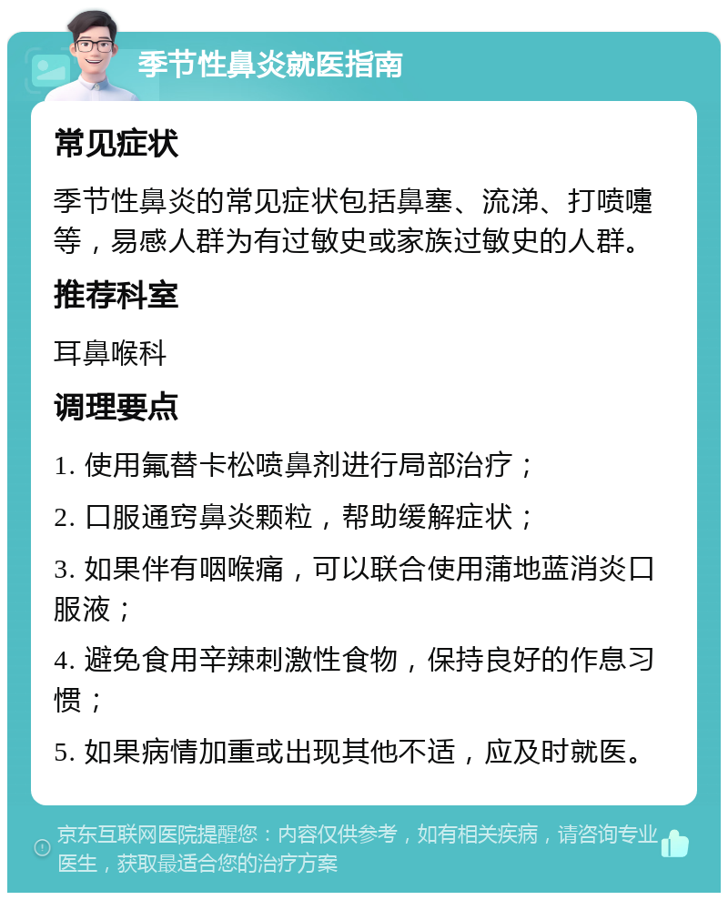 季节性鼻炎就医指南 常见症状 季节性鼻炎的常见症状包括鼻塞、流涕、打喷嚏等，易感人群为有过敏史或家族过敏史的人群。 推荐科室 耳鼻喉科 调理要点 1. 使用氟替卡松喷鼻剂进行局部治疗； 2. 口服通窍鼻炎颗粒，帮助缓解症状； 3. 如果伴有咽喉痛，可以联合使用蒲地蓝消炎口服液； 4. 避免食用辛辣刺激性食物，保持良好的作息习惯； 5. 如果病情加重或出现其他不适，应及时就医。