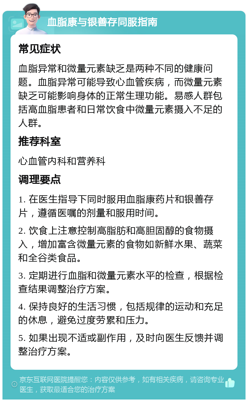 血脂康与银善存同服指南 常见症状 血脂异常和微量元素缺乏是两种不同的健康问题。血脂异常可能导致心血管疾病，而微量元素缺乏可能影响身体的正常生理功能。易感人群包括高血脂患者和日常饮食中微量元素摄入不足的人群。 推荐科室 心血管内科和营养科 调理要点 1. 在医生指导下同时服用血脂康药片和银善存片，遵循医嘱的剂量和服用时间。 2. 饮食上注意控制高脂肪和高胆固醇的食物摄入，增加富含微量元素的食物如新鲜水果、蔬菜和全谷类食品。 3. 定期进行血脂和微量元素水平的检查，根据检查结果调整治疗方案。 4. 保持良好的生活习惯，包括规律的运动和充足的休息，避免过度劳累和压力。 5. 如果出现不适或副作用，及时向医生反馈并调整治疗方案。