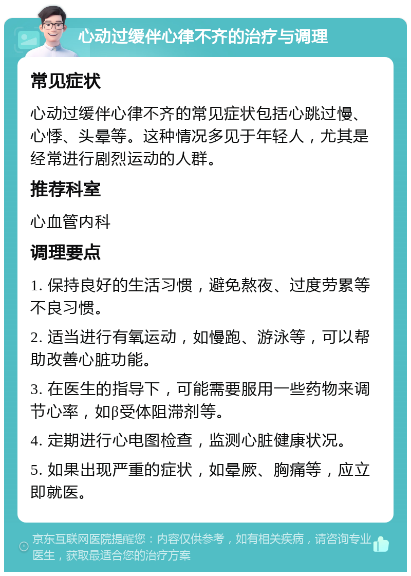 心动过缓伴心律不齐的治疗与调理 常见症状 心动过缓伴心律不齐的常见症状包括心跳过慢、心悸、头晕等。这种情况多见于年轻人，尤其是经常进行剧烈运动的人群。 推荐科室 心血管内科 调理要点 1. 保持良好的生活习惯，避免熬夜、过度劳累等不良习惯。 2. 适当进行有氧运动，如慢跑、游泳等，可以帮助改善心脏功能。 3. 在医生的指导下，可能需要服用一些药物来调节心率，如β受体阻滞剂等。 4. 定期进行心电图检查，监测心脏健康状况。 5. 如果出现严重的症状，如晕厥、胸痛等，应立即就医。