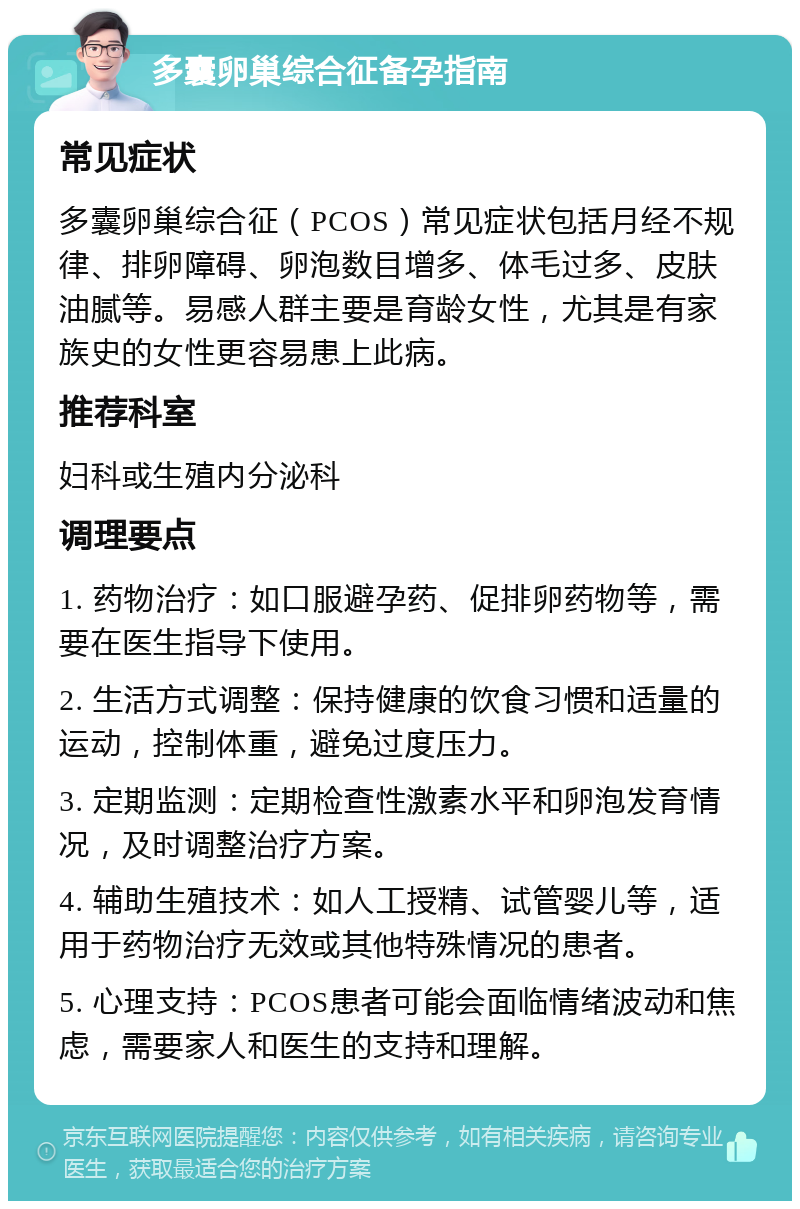 多囊卵巢综合征备孕指南 常见症状 多囊卵巢综合征（PCOS）常见症状包括月经不规律、排卵障碍、卵泡数目增多、体毛过多、皮肤油腻等。易感人群主要是育龄女性，尤其是有家族史的女性更容易患上此病。 推荐科室 妇科或生殖内分泌科 调理要点 1. 药物治疗：如口服避孕药、促排卵药物等，需要在医生指导下使用。 2. 生活方式调整：保持健康的饮食习惯和适量的运动，控制体重，避免过度压力。 3. 定期监测：定期检查性激素水平和卵泡发育情况，及时调整治疗方案。 4. 辅助生殖技术：如人工授精、试管婴儿等，适用于药物治疗无效或其他特殊情况的患者。 5. 心理支持：PCOS患者可能会面临情绪波动和焦虑，需要家人和医生的支持和理解。