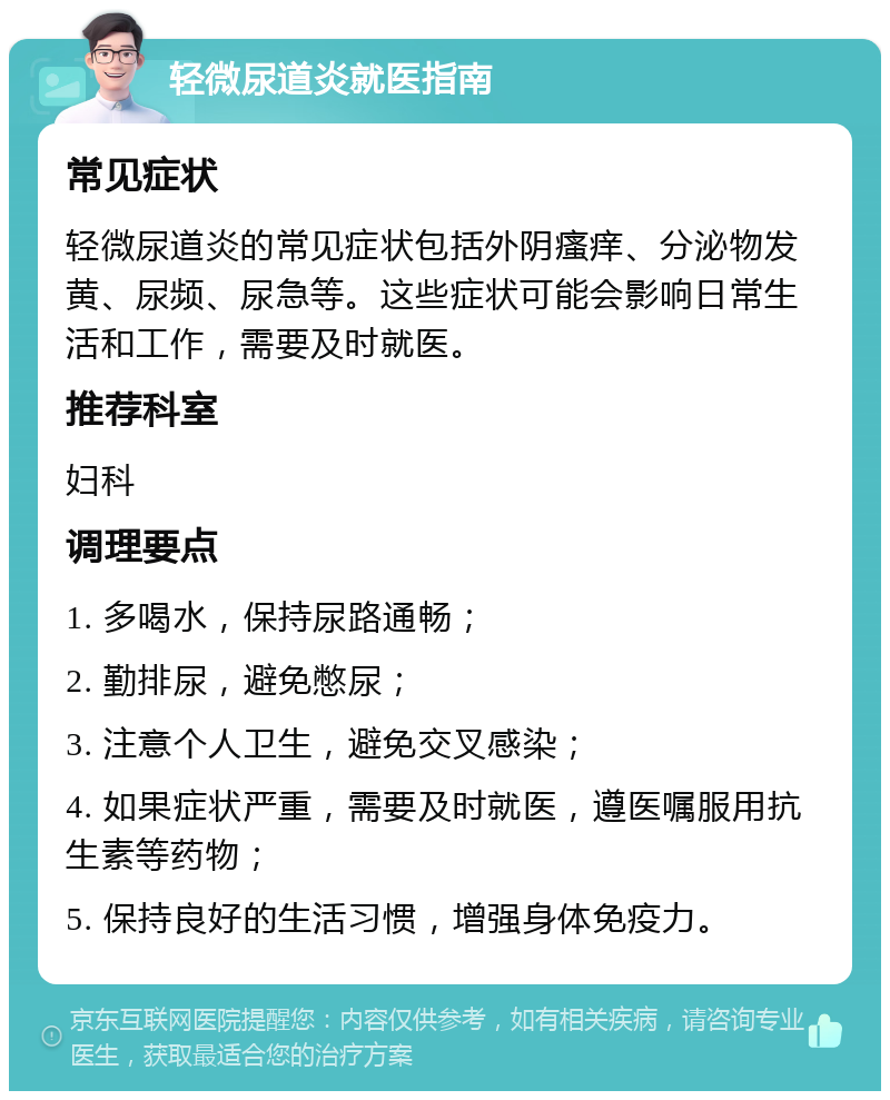 轻微尿道炎就医指南 常见症状 轻微尿道炎的常见症状包括外阴瘙痒、分泌物发黄、尿频、尿急等。这些症状可能会影响日常生活和工作，需要及时就医。 推荐科室 妇科 调理要点 1. 多喝水，保持尿路通畅； 2. 勤排尿，避免憋尿； 3. 注意个人卫生，避免交叉感染； 4. 如果症状严重，需要及时就医，遵医嘱服用抗生素等药物； 5. 保持良好的生活习惯，增强身体免疫力。