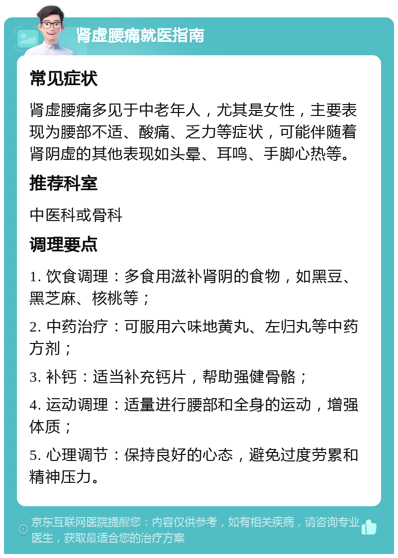 肾虚腰痛就医指南 常见症状 肾虚腰痛多见于中老年人，尤其是女性，主要表现为腰部不适、酸痛、乏力等症状，可能伴随着肾阴虚的其他表现如头晕、耳鸣、手脚心热等。 推荐科室 中医科或骨科 调理要点 1. 饮食调理：多食用滋补肾阴的食物，如黑豆、黑芝麻、核桃等； 2. 中药治疗：可服用六味地黄丸、左归丸等中药方剂； 3. 补钙：适当补充钙片，帮助强健骨骼； 4. 运动调理：适量进行腰部和全身的运动，增强体质； 5. 心理调节：保持良好的心态，避免过度劳累和精神压力。