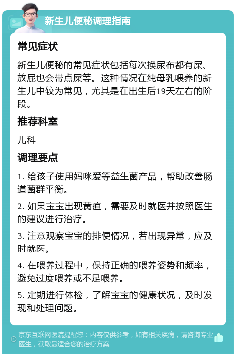 新生儿便秘调理指南 常见症状 新生儿便秘的常见症状包括每次换尿布都有屎、放屁也会带点屎等。这种情况在纯母乳喂养的新生儿中较为常见，尤其是在出生后19天左右的阶段。 推荐科室 儿科 调理要点 1. 给孩子使用妈咪爱等益生菌产品，帮助改善肠道菌群平衡。 2. 如果宝宝出现黄疸，需要及时就医并按照医生的建议进行治疗。 3. 注意观察宝宝的排便情况，若出现异常，应及时就医。 4. 在喂养过程中，保持正确的喂养姿势和频率，避免过度喂养或不足喂养。 5. 定期进行体检，了解宝宝的健康状况，及时发现和处理问题。