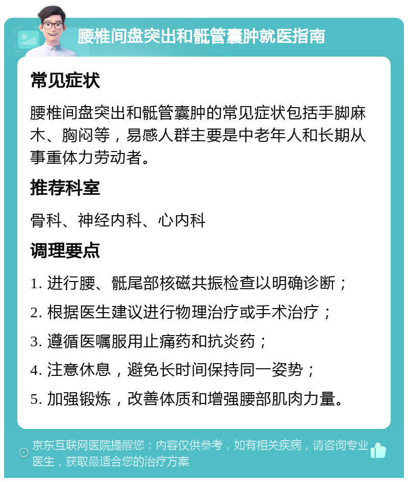 腰椎间盘突出和骶管囊肿就医指南 常见症状 腰椎间盘突出和骶管囊肿的常见症状包括手脚麻木、胸闷等，易感人群主要是中老年人和长期从事重体力劳动者。 推荐科室 骨科、神经内科、心内科 调理要点 1. 进行腰、骶尾部核磁共振检查以明确诊断； 2. 根据医生建议进行物理治疗或手术治疗； 3. 遵循医嘱服用止痛药和抗炎药； 4. 注意休息，避免长时间保持同一姿势； 5. 加强锻炼，改善体质和增强腰部肌肉力量。