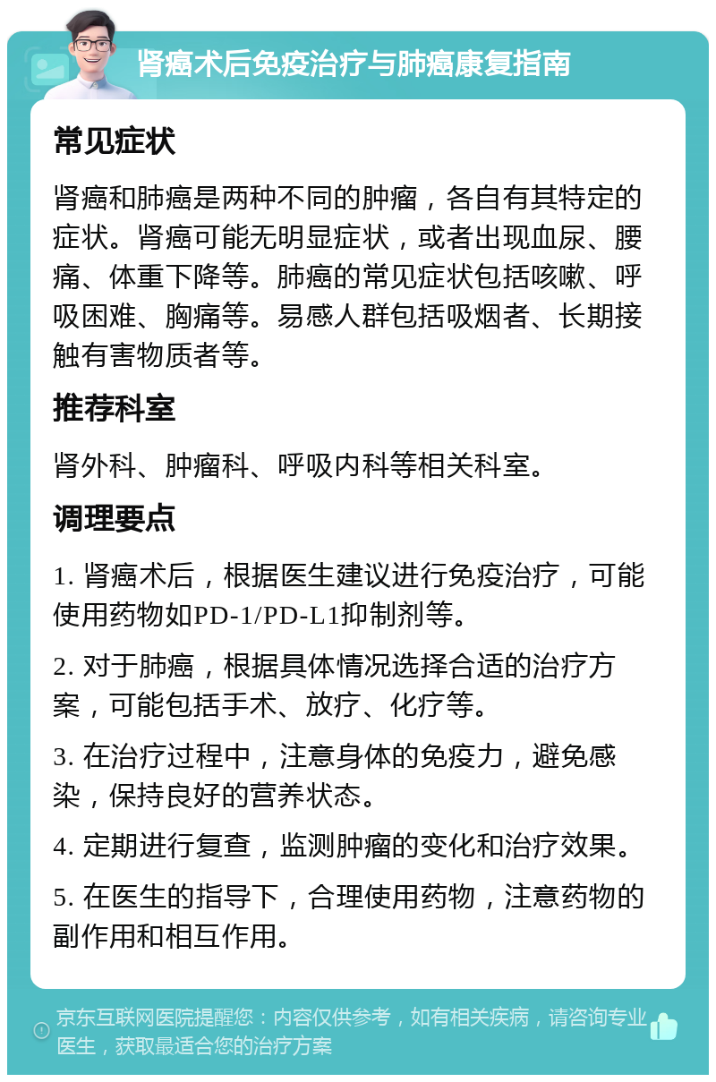 肾癌术后免疫治疗与肺癌康复指南 常见症状 肾癌和肺癌是两种不同的肿瘤，各自有其特定的症状。肾癌可能无明显症状，或者出现血尿、腰痛、体重下降等。肺癌的常见症状包括咳嗽、呼吸困难、胸痛等。易感人群包括吸烟者、长期接触有害物质者等。 推荐科室 肾外科、肿瘤科、呼吸内科等相关科室。 调理要点 1. 肾癌术后，根据医生建议进行免疫治疗，可能使用药物如PD-1/PD-L1抑制剂等。 2. 对于肺癌，根据具体情况选择合适的治疗方案，可能包括手术、放疗、化疗等。 3. 在治疗过程中，注意身体的免疫力，避免感染，保持良好的营养状态。 4. 定期进行复查，监测肿瘤的变化和治疗效果。 5. 在医生的指导下，合理使用药物，注意药物的副作用和相互作用。