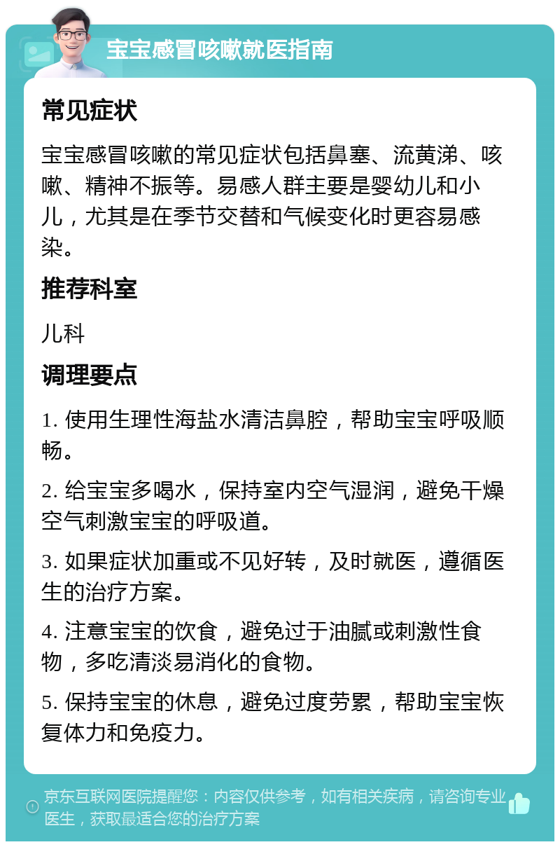 宝宝感冒咳嗽就医指南 常见症状 宝宝感冒咳嗽的常见症状包括鼻塞、流黄涕、咳嗽、精神不振等。易感人群主要是婴幼儿和小儿，尤其是在季节交替和气候变化时更容易感染。 推荐科室 儿科 调理要点 1. 使用生理性海盐水清洁鼻腔，帮助宝宝呼吸顺畅。 2. 给宝宝多喝水，保持室内空气湿润，避免干燥空气刺激宝宝的呼吸道。 3. 如果症状加重或不见好转，及时就医，遵循医生的治疗方案。 4. 注意宝宝的饮食，避免过于油腻或刺激性食物，多吃清淡易消化的食物。 5. 保持宝宝的休息，避免过度劳累，帮助宝宝恢复体力和免疫力。