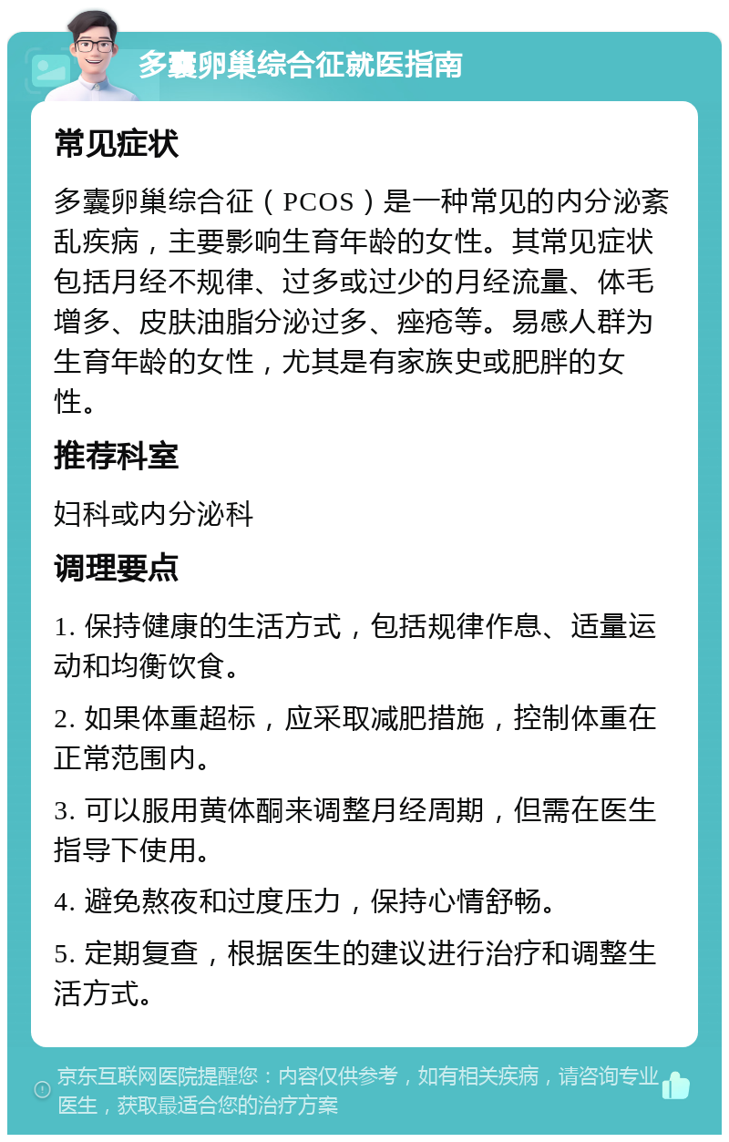 多囊卵巢综合征就医指南 常见症状 多囊卵巢综合征（PCOS）是一种常见的内分泌紊乱疾病，主要影响生育年龄的女性。其常见症状包括月经不规律、过多或过少的月经流量、体毛增多、皮肤油脂分泌过多、痤疮等。易感人群为生育年龄的女性，尤其是有家族史或肥胖的女性。 推荐科室 妇科或内分泌科 调理要点 1. 保持健康的生活方式，包括规律作息、适量运动和均衡饮食。 2. 如果体重超标，应采取减肥措施，控制体重在正常范围内。 3. 可以服用黄体酮来调整月经周期，但需在医生指导下使用。 4. 避免熬夜和过度压力，保持心情舒畅。 5. 定期复查，根据医生的建议进行治疗和调整生活方式。