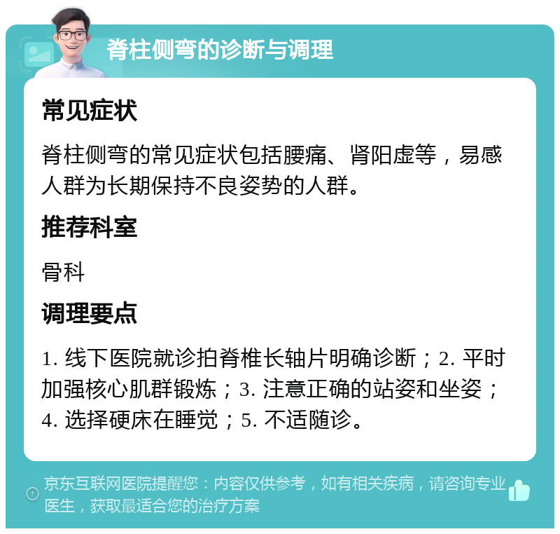 脊柱侧弯的诊断与调理 常见症状 脊柱侧弯的常见症状包括腰痛、肾阳虚等，易感人群为长期保持不良姿势的人群。 推荐科室 骨科 调理要点 1. 线下医院就诊拍脊椎长轴片明确诊断；2. 平时加强核心肌群锻炼；3. 注意正确的站姿和坐姿；4. 选择硬床在睡觉；5. 不适随诊。