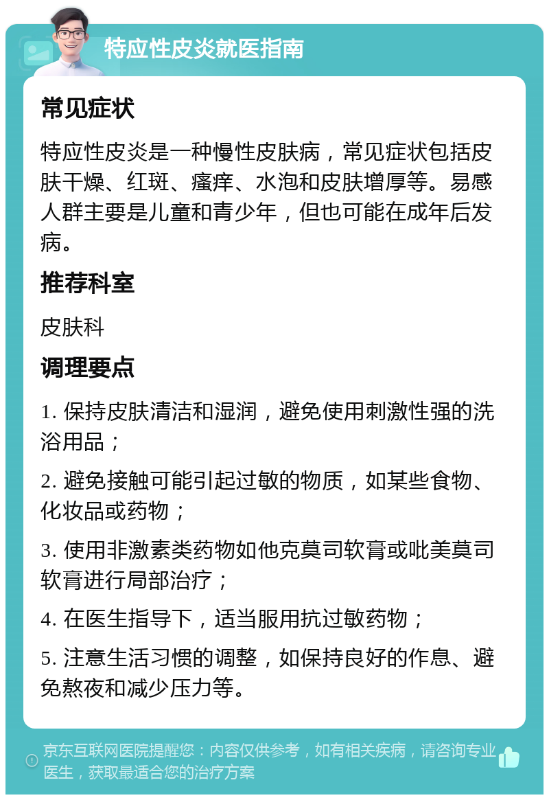 特应性皮炎就医指南 常见症状 特应性皮炎是一种慢性皮肤病，常见症状包括皮肤干燥、红斑、瘙痒、水泡和皮肤增厚等。易感人群主要是儿童和青少年，但也可能在成年后发病。 推荐科室 皮肤科 调理要点 1. 保持皮肤清洁和湿润，避免使用刺激性强的洗浴用品； 2. 避免接触可能引起过敏的物质，如某些食物、化妆品或药物； 3. 使用非激素类药物如他克莫司软膏或吡美莫司软膏进行局部治疗； 4. 在医生指导下，适当服用抗过敏药物； 5. 注意生活习惯的调整，如保持良好的作息、避免熬夜和减少压力等。