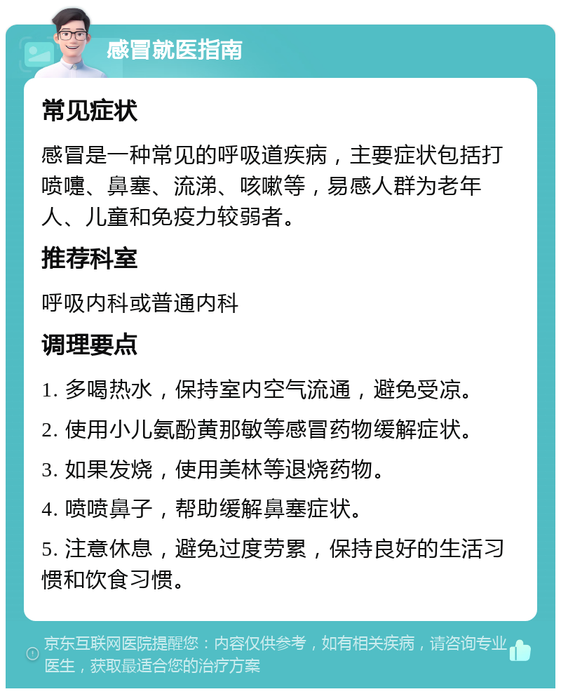 感冒就医指南 常见症状 感冒是一种常见的呼吸道疾病，主要症状包括打喷嚏、鼻塞、流涕、咳嗽等，易感人群为老年人、儿童和免疫力较弱者。 推荐科室 呼吸内科或普通内科 调理要点 1. 多喝热水，保持室内空气流通，避免受凉。 2. 使用小儿氨酚黄那敏等感冒药物缓解症状。 3. 如果发烧，使用美林等退烧药物。 4. 喷喷鼻子，帮助缓解鼻塞症状。 5. 注意休息，避免过度劳累，保持良好的生活习惯和饮食习惯。