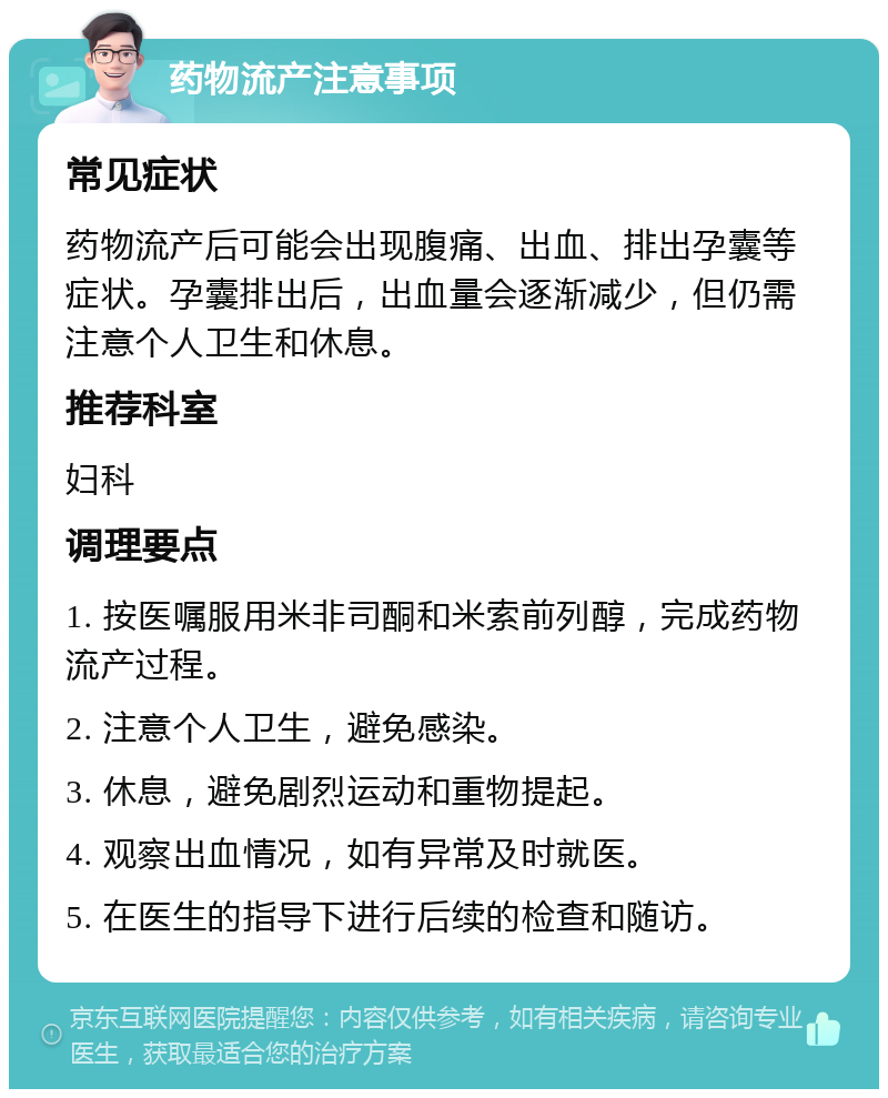 药物流产注意事项 常见症状 药物流产后可能会出现腹痛、出血、排出孕囊等症状。孕囊排出后，出血量会逐渐减少，但仍需注意个人卫生和休息。 推荐科室 妇科 调理要点 1. 按医嘱服用米非司酮和米索前列醇，完成药物流产过程。 2. 注意个人卫生，避免感染。 3. 休息，避免剧烈运动和重物提起。 4. 观察出血情况，如有异常及时就医。 5. 在医生的指导下进行后续的检查和随访。