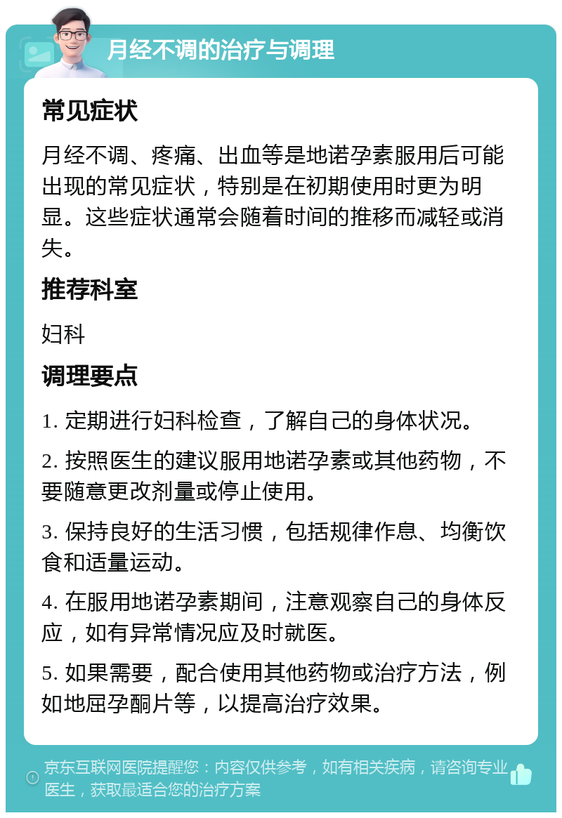 月经不调的治疗与调理 常见症状 月经不调、疼痛、出血等是地诺孕素服用后可能出现的常见症状，特别是在初期使用时更为明显。这些症状通常会随着时间的推移而减轻或消失。 推荐科室 妇科 调理要点 1. 定期进行妇科检查，了解自己的身体状况。 2. 按照医生的建议服用地诺孕素或其他药物，不要随意更改剂量或停止使用。 3. 保持良好的生活习惯，包括规律作息、均衡饮食和适量运动。 4. 在服用地诺孕素期间，注意观察自己的身体反应，如有异常情况应及时就医。 5. 如果需要，配合使用其他药物或治疗方法，例如地屈孕酮片等，以提高治疗效果。