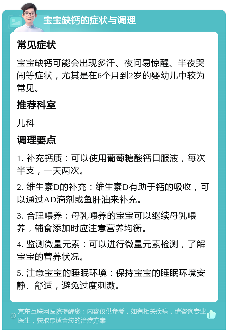 宝宝缺钙的症状与调理 常见症状 宝宝缺钙可能会出现多汗、夜间易惊醒、半夜哭闹等症状，尤其是在6个月到2岁的婴幼儿中较为常见。 推荐科室 儿科 调理要点 1. 补充钙质：可以使用葡萄糖酸钙口服液，每次半支，一天两次。 2. 维生素D的补充：维生素D有助于钙的吸收，可以通过AD滴剂或鱼肝油来补充。 3. 合理喂养：母乳喂养的宝宝可以继续母乳喂养，辅食添加时应注意营养均衡。 4. 监测微量元素：可以进行微量元素检测，了解宝宝的营养状况。 5. 注意宝宝的睡眠环境：保持宝宝的睡眠环境安静、舒适，避免过度刺激。