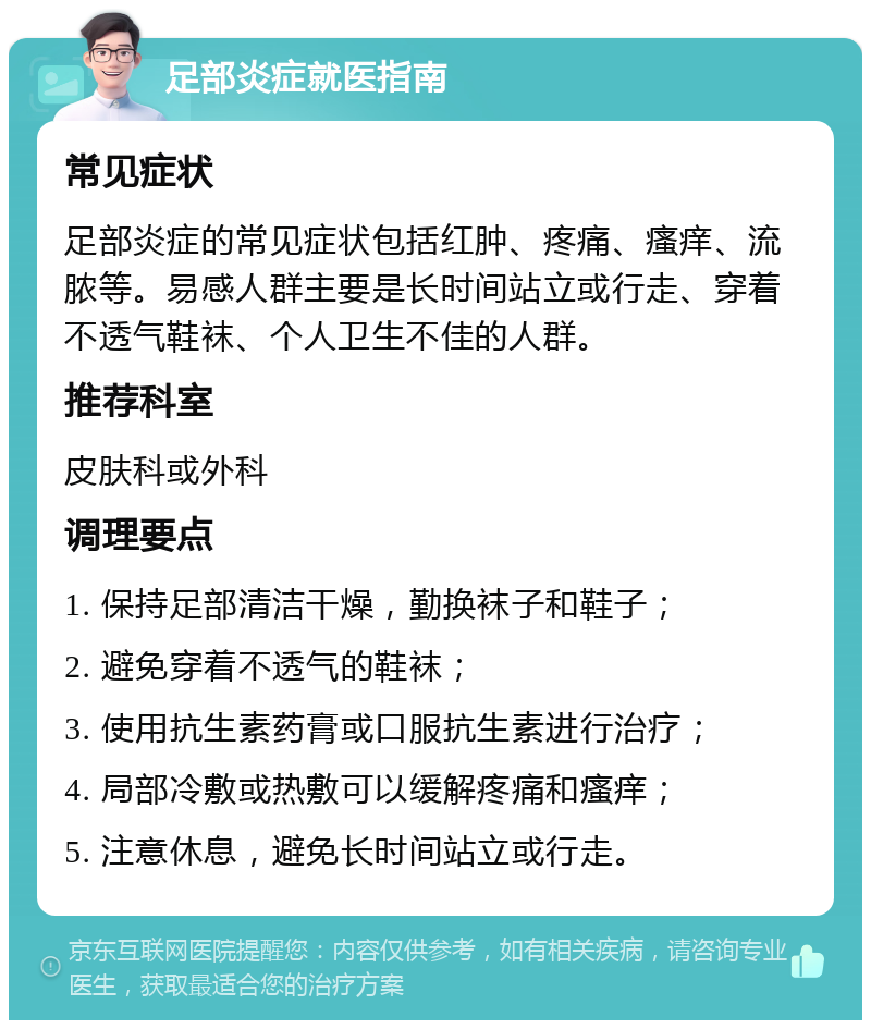 足部炎症就医指南 常见症状 足部炎症的常见症状包括红肿、疼痛、瘙痒、流脓等。易感人群主要是长时间站立或行走、穿着不透气鞋袜、个人卫生不佳的人群。 推荐科室 皮肤科或外科 调理要点 1. 保持足部清洁干燥，勤换袜子和鞋子； 2. 避免穿着不透气的鞋袜； 3. 使用抗生素药膏或口服抗生素进行治疗； 4. 局部冷敷或热敷可以缓解疼痛和瘙痒； 5. 注意休息，避免长时间站立或行走。