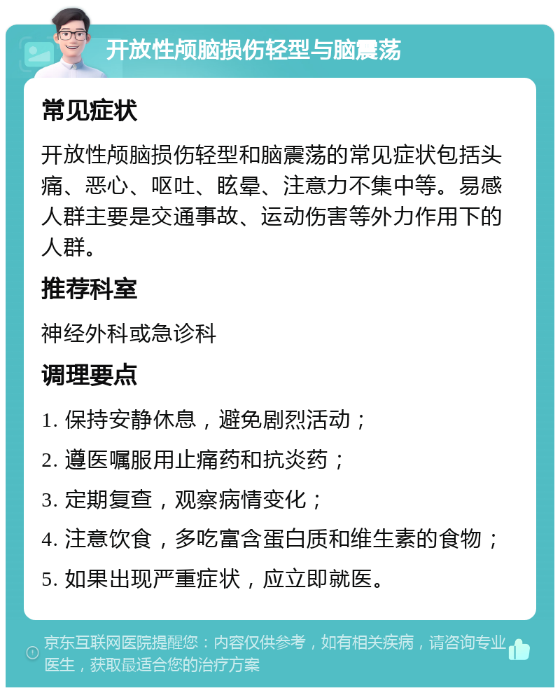 开放性颅脑损伤轻型与脑震荡 常见症状 开放性颅脑损伤轻型和脑震荡的常见症状包括头痛、恶心、呕吐、眩晕、注意力不集中等。易感人群主要是交通事故、运动伤害等外力作用下的人群。 推荐科室 神经外科或急诊科 调理要点 1. 保持安静休息，避免剧烈活动； 2. 遵医嘱服用止痛药和抗炎药； 3. 定期复查，观察病情变化； 4. 注意饮食，多吃富含蛋白质和维生素的食物； 5. 如果出现严重症状，应立即就医。