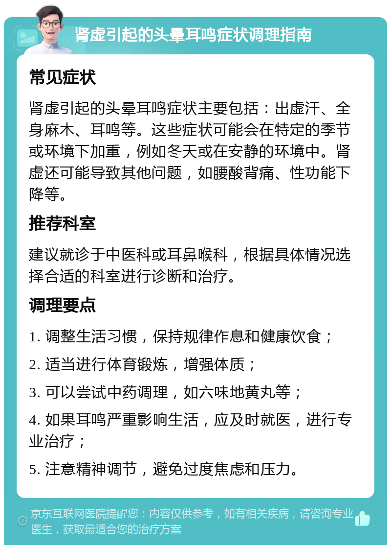 肾虚引起的头晕耳鸣症状调理指南 常见症状 肾虚引起的头晕耳鸣症状主要包括：出虚汗、全身麻木、耳鸣等。这些症状可能会在特定的季节或环境下加重，例如冬天或在安静的环境中。肾虚还可能导致其他问题，如腰酸背痛、性功能下降等。 推荐科室 建议就诊于中医科或耳鼻喉科，根据具体情况选择合适的科室进行诊断和治疗。 调理要点 1. 调整生活习惯，保持规律作息和健康饮食； 2. 适当进行体育锻炼，增强体质； 3. 可以尝试中药调理，如六味地黄丸等； 4. 如果耳鸣严重影响生活，应及时就医，进行专业治疗； 5. 注意精神调节，避免过度焦虑和压力。