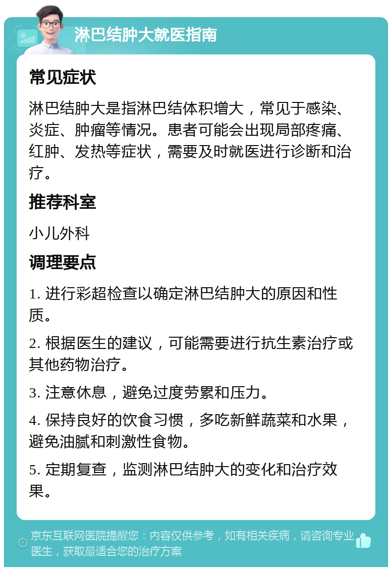 淋巴结肿大就医指南 常见症状 淋巴结肿大是指淋巴结体积增大，常见于感染、炎症、肿瘤等情况。患者可能会出现局部疼痛、红肿、发热等症状，需要及时就医进行诊断和治疗。 推荐科室 小儿外科 调理要点 1. 进行彩超检查以确定淋巴结肿大的原因和性质。 2. 根据医生的建议，可能需要进行抗生素治疗或其他药物治疗。 3. 注意休息，避免过度劳累和压力。 4. 保持良好的饮食习惯，多吃新鲜蔬菜和水果，避免油腻和刺激性食物。 5. 定期复查，监测淋巴结肿大的变化和治疗效果。