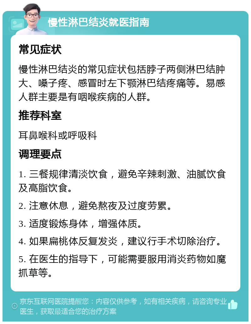 慢性淋巴结炎就医指南 常见症状 慢性淋巴结炎的常见症状包括脖子两侧淋巴结肿大、嗓子疼、感冒时左下颚淋巴结疼痛等。易感人群主要是有咽喉疾病的人群。 推荐科室 耳鼻喉科或呼吸科 调理要点 1. 三餐规律清淡饮食，避免辛辣刺激、油腻饮食及高脂饮食。 2. 注意休息，避免熬夜及过度劳累。 3. 适度锻炼身体，增强体质。 4. 如果扁桃体反复发炎，建议行手术切除治疗。 5. 在医生的指导下，可能需要服用消炎药物如魔抓草等。