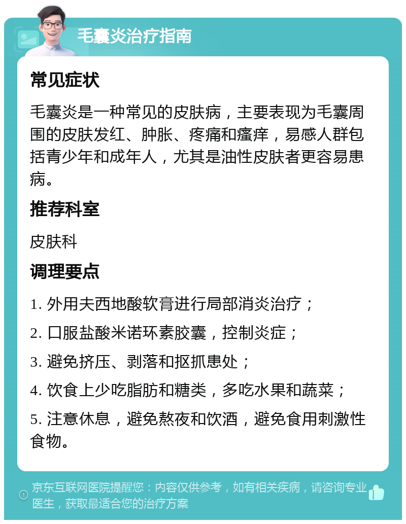 毛囊炎治疗指南 常见症状 毛囊炎是一种常见的皮肤病，主要表现为毛囊周围的皮肤发红、肿胀、疼痛和瘙痒，易感人群包括青少年和成年人，尤其是油性皮肤者更容易患病。 推荐科室 皮肤科 调理要点 1. 外用夫西地酸软膏进行局部消炎治疗； 2. 口服盐酸米诺环素胶囊，控制炎症； 3. 避免挤压、剥落和抠抓患处； 4. 饮食上少吃脂肪和糖类，多吃水果和蔬菜； 5. 注意休息，避免熬夜和饮酒，避免食用刺激性食物。