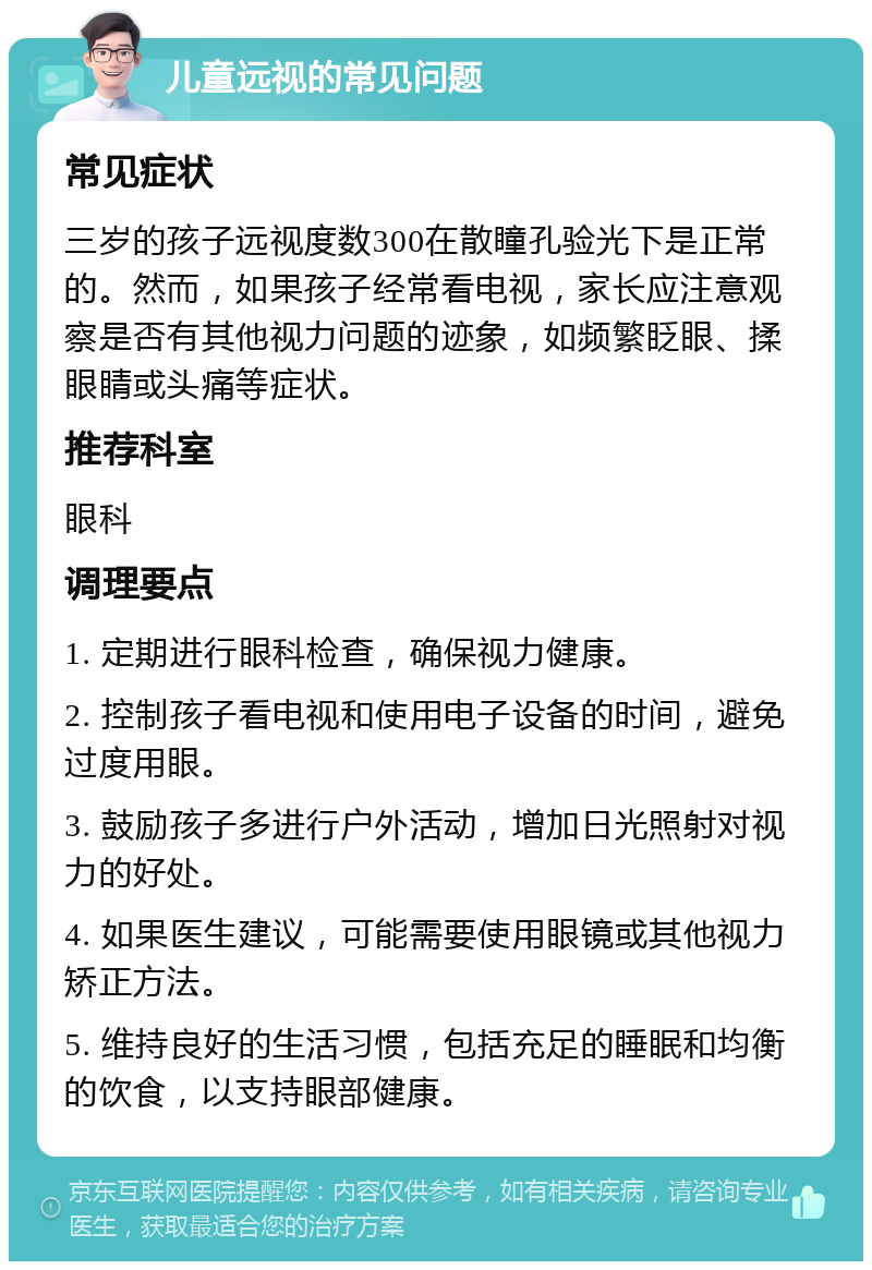 儿童远视的常见问题 常见症状 三岁的孩子远视度数300在散瞳孔验光下是正常的。然而，如果孩子经常看电视，家长应注意观察是否有其他视力问题的迹象，如频繁眨眼、揉眼睛或头痛等症状。 推荐科室 眼科 调理要点 1. 定期进行眼科检查，确保视力健康。 2. 控制孩子看电视和使用电子设备的时间，避免过度用眼。 3. 鼓励孩子多进行户外活动，增加日光照射对视力的好处。 4. 如果医生建议，可能需要使用眼镜或其他视力矫正方法。 5. 维持良好的生活习惯，包括充足的睡眠和均衡的饮食，以支持眼部健康。