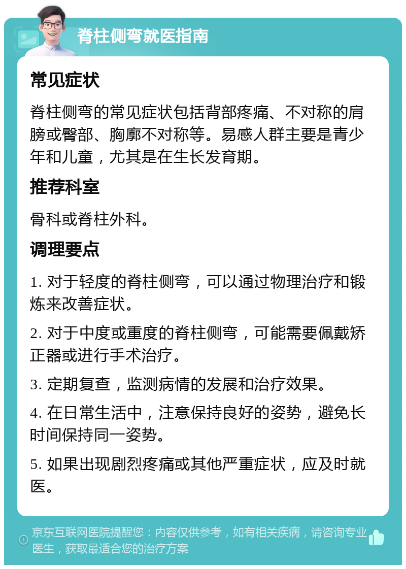 脊柱侧弯就医指南 常见症状 脊柱侧弯的常见症状包括背部疼痛、不对称的肩膀或臀部、胸廓不对称等。易感人群主要是青少年和儿童，尤其是在生长发育期。 推荐科室 骨科或脊柱外科。 调理要点 1. 对于轻度的脊柱侧弯，可以通过物理治疗和锻炼来改善症状。 2. 对于中度或重度的脊柱侧弯，可能需要佩戴矫正器或进行手术治疗。 3. 定期复查，监测病情的发展和治疗效果。 4. 在日常生活中，注意保持良好的姿势，避免长时间保持同一姿势。 5. 如果出现剧烈疼痛或其他严重症状，应及时就医。