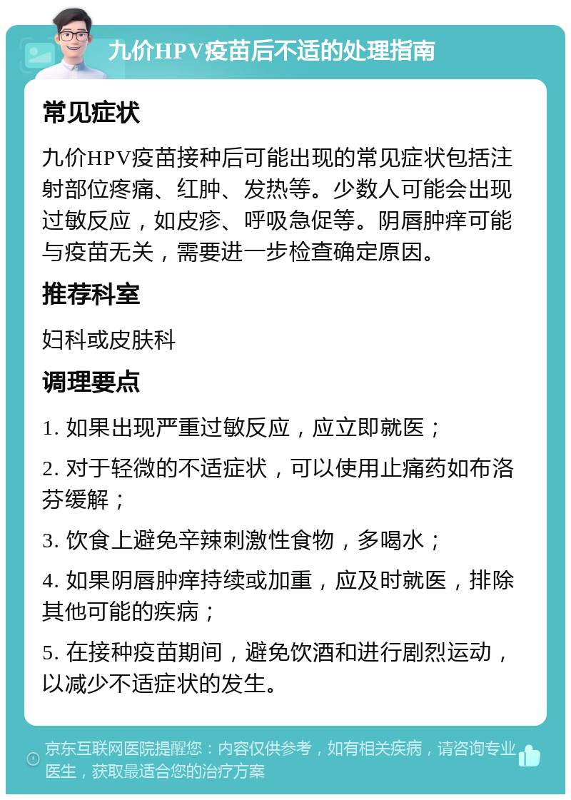 九价HPV疫苗后不适的处理指南 常见症状 九价HPV疫苗接种后可能出现的常见症状包括注射部位疼痛、红肿、发热等。少数人可能会出现过敏反应，如皮疹、呼吸急促等。阴唇肿痒可能与疫苗无关，需要进一步检查确定原因。 推荐科室 妇科或皮肤科 调理要点 1. 如果出现严重过敏反应，应立即就医； 2. 对于轻微的不适症状，可以使用止痛药如布洛芬缓解； 3. 饮食上避免辛辣刺激性食物，多喝水； 4. 如果阴唇肿痒持续或加重，应及时就医，排除其他可能的疾病； 5. 在接种疫苗期间，避免饮酒和进行剧烈运动，以减少不适症状的发生。