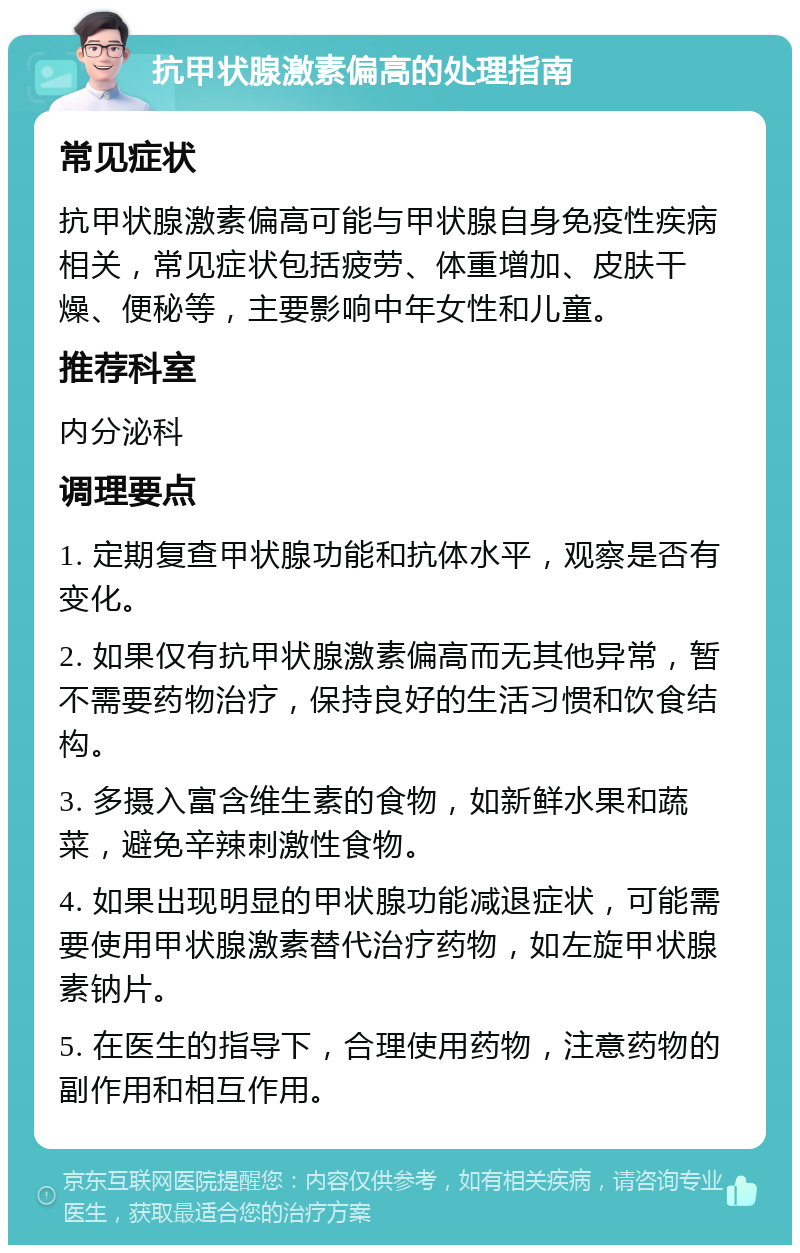 抗甲状腺激素偏高的处理指南 常见症状 抗甲状腺激素偏高可能与甲状腺自身免疫性疾病相关，常见症状包括疲劳、体重增加、皮肤干燥、便秘等，主要影响中年女性和儿童。 推荐科室 内分泌科 调理要点 1. 定期复查甲状腺功能和抗体水平，观察是否有变化。 2. 如果仅有抗甲状腺激素偏高而无其他异常，暂不需要药物治疗，保持良好的生活习惯和饮食结构。 3. 多摄入富含维生素的食物，如新鲜水果和蔬菜，避免辛辣刺激性食物。 4. 如果出现明显的甲状腺功能减退症状，可能需要使用甲状腺激素替代治疗药物，如左旋甲状腺素钠片。 5. 在医生的指导下，合理使用药物，注意药物的副作用和相互作用。