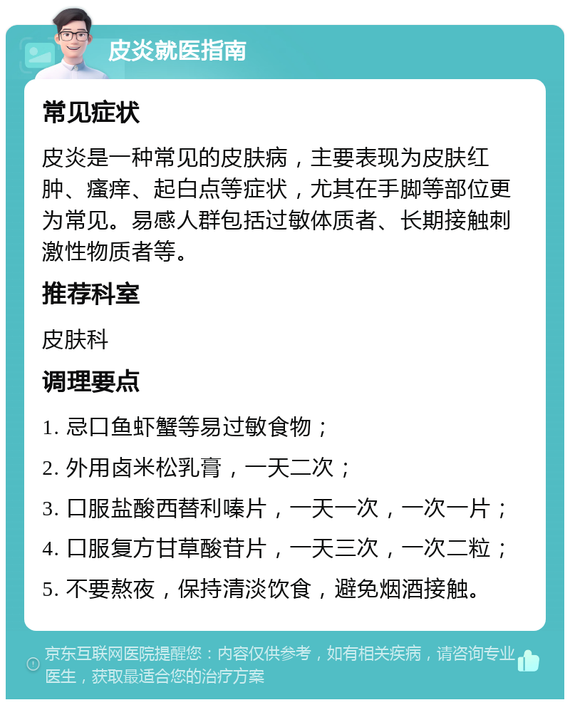 皮炎就医指南 常见症状 皮炎是一种常见的皮肤病，主要表现为皮肤红肿、瘙痒、起白点等症状，尤其在手脚等部位更为常见。易感人群包括过敏体质者、长期接触刺激性物质者等。 推荐科室 皮肤科 调理要点 1. 忌口鱼虾蟹等易过敏食物； 2. 外用卤米松乳膏，一天二次； 3. 口服盐酸西替利嗪片，一天一次，一次一片； 4. 口服复方甘草酸苷片，一天三次，一次二粒； 5. 不要熬夜，保持清淡饮食，避免烟酒接触。