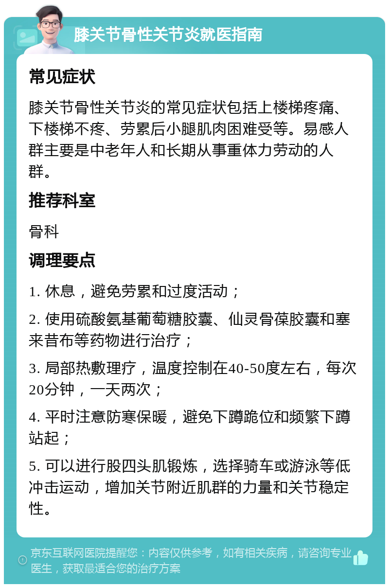 膝关节骨性关节炎就医指南 常见症状 膝关节骨性关节炎的常见症状包括上楼梯疼痛、下楼梯不疼、劳累后小腿肌肉困难受等。易感人群主要是中老年人和长期从事重体力劳动的人群。 推荐科室 骨科 调理要点 1. 休息，避免劳累和过度活动； 2. 使用硫酸氨基葡萄糖胶囊、仙灵骨葆胶囊和塞来昔布等药物进行治疗； 3. 局部热敷理疗，温度控制在40-50度左右，每次20分钟，一天两次； 4. 平时注意防寒保暖，避免下蹲跪位和频繁下蹲站起； 5. 可以进行股四头肌锻炼，选择骑车或游泳等低冲击运动，增加关节附近肌群的力量和关节稳定性。