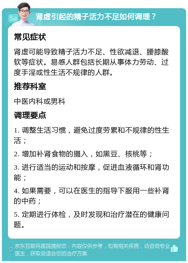 肾虚引起的精子活力不足如何调理？ 常见症状 肾虚可能导致精子活力不足、性欲减退、腰膝酸软等症状。易感人群包括长期从事体力劳动、过度手淫或性生活不规律的人群。 推荐科室 中医内科或男科 调理要点 1. 调整生活习惯，避免过度劳累和不规律的性生活； 2. 增加补肾食物的摄入，如黑豆、核桃等； 3. 进行适当的运动和按摩，促进血液循环和肾功能； 4. 如果需要，可以在医生的指导下服用一些补肾的中药； 5. 定期进行体检，及时发现和治疗潜在的健康问题。