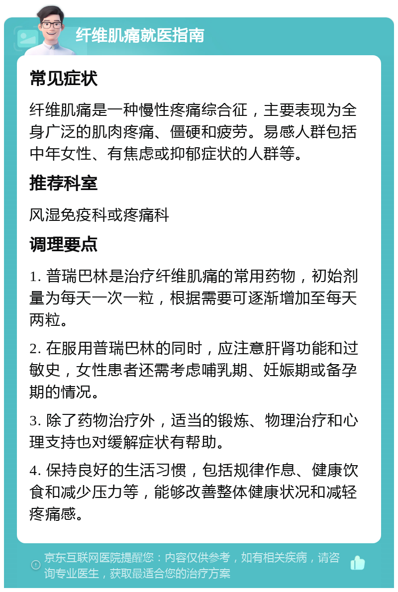 纤维肌痛就医指南 常见症状 纤维肌痛是一种慢性疼痛综合征，主要表现为全身广泛的肌肉疼痛、僵硬和疲劳。易感人群包括中年女性、有焦虑或抑郁症状的人群等。 推荐科室 风湿免疫科或疼痛科 调理要点 1. 普瑞巴林是治疗纤维肌痛的常用药物，初始剂量为每天一次一粒，根据需要可逐渐增加至每天两粒。 2. 在服用普瑞巴林的同时，应注意肝肾功能和过敏史，女性患者还需考虑哺乳期、妊娠期或备孕期的情况。 3. 除了药物治疗外，适当的锻炼、物理治疗和心理支持也对缓解症状有帮助。 4. 保持良好的生活习惯，包括规律作息、健康饮食和减少压力等，能够改善整体健康状况和减轻疼痛感。