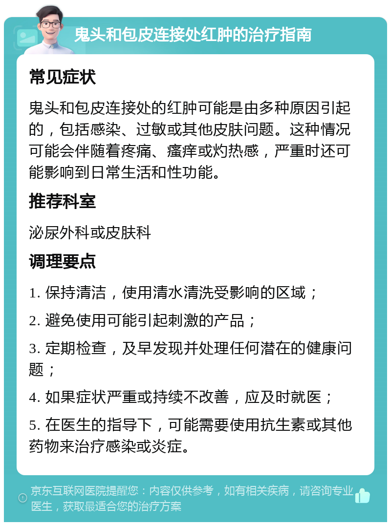 鬼头和包皮连接处红肿的治疗指南 常见症状 鬼头和包皮连接处的红肿可能是由多种原因引起的，包括感染、过敏或其他皮肤问题。这种情况可能会伴随着疼痛、瘙痒或灼热感，严重时还可能影响到日常生活和性功能。 推荐科室 泌尿外科或皮肤科 调理要点 1. 保持清洁，使用清水清洗受影响的区域； 2. 避免使用可能引起刺激的产品； 3. 定期检查，及早发现并处理任何潜在的健康问题； 4. 如果症状严重或持续不改善，应及时就医； 5. 在医生的指导下，可能需要使用抗生素或其他药物来治疗感染或炎症。