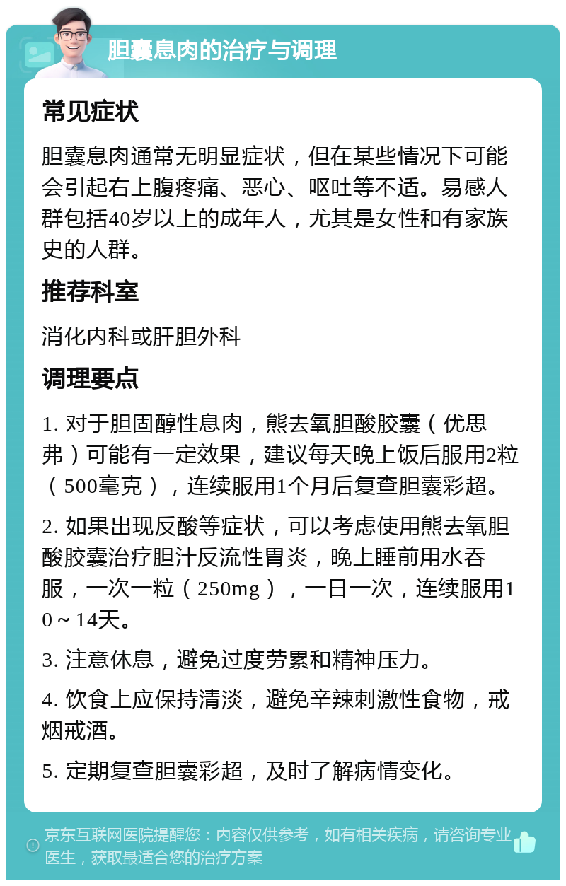 胆囊息肉的治疗与调理 常见症状 胆囊息肉通常无明显症状，但在某些情况下可能会引起右上腹疼痛、恶心、呕吐等不适。易感人群包括40岁以上的成年人，尤其是女性和有家族史的人群。 推荐科室 消化内科或肝胆外科 调理要点 1. 对于胆固醇性息肉，熊去氧胆酸胶囊（优思弗）可能有一定效果，建议每天晚上饭后服用2粒（500毫克），连续服用1个月后复查胆囊彩超。 2. 如果出现反酸等症状，可以考虑使用熊去氧胆酸胶囊治疗胆汁反流性胃炎，晚上睡前用水吞服，一次一粒（250mg），一日一次，连续服用10～14天。 3. 注意休息，避免过度劳累和精神压力。 4. 饮食上应保持清淡，避免辛辣刺激性食物，戒烟戒酒。 5. 定期复查胆囊彩超，及时了解病情变化。