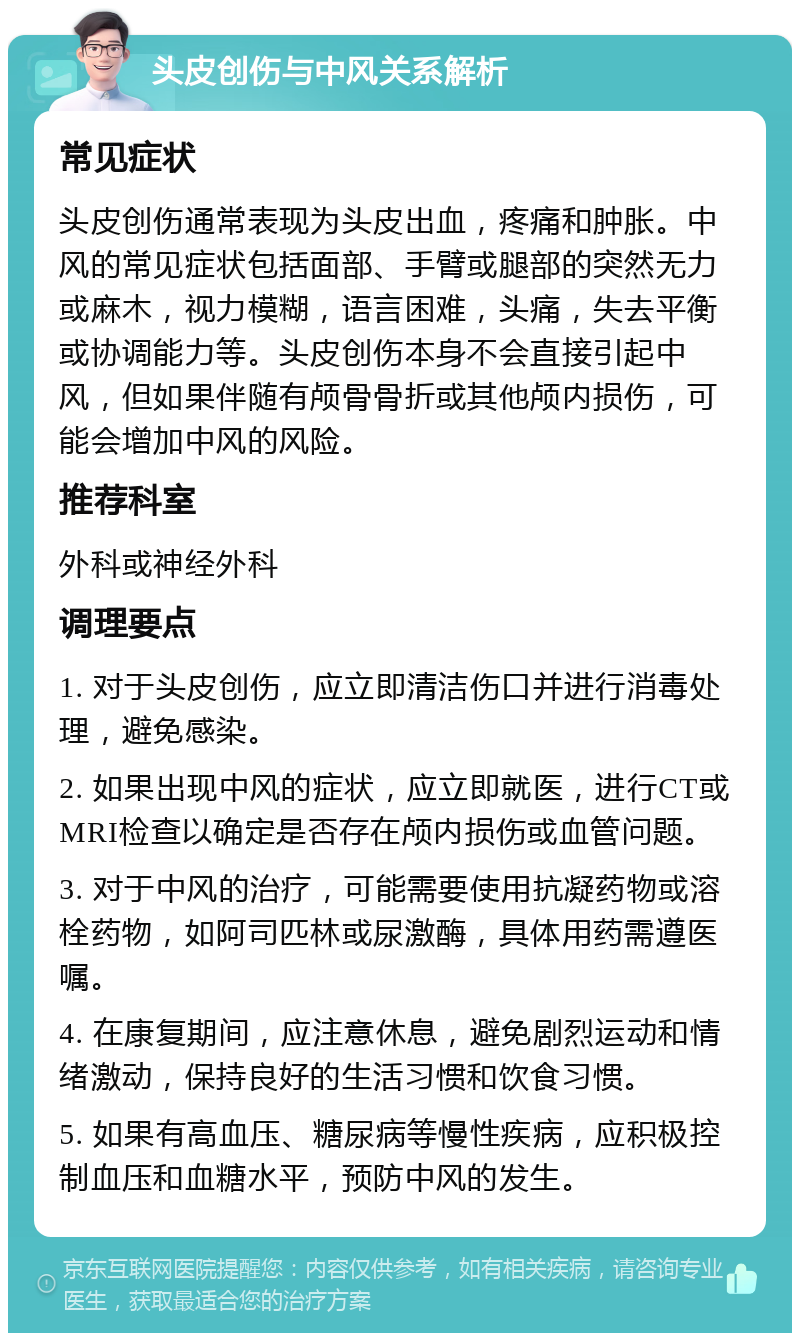 头皮创伤与中风关系解析 常见症状 头皮创伤通常表现为头皮出血，疼痛和肿胀。中风的常见症状包括面部、手臂或腿部的突然无力或麻木，视力模糊，语言困难，头痛，失去平衡或协调能力等。头皮创伤本身不会直接引起中风，但如果伴随有颅骨骨折或其他颅内损伤，可能会增加中风的风险。 推荐科室 外科或神经外科 调理要点 1. 对于头皮创伤，应立即清洁伤口并进行消毒处理，避免感染。 2. 如果出现中风的症状，应立即就医，进行CT或MRI检查以确定是否存在颅内损伤或血管问题。 3. 对于中风的治疗，可能需要使用抗凝药物或溶栓药物，如阿司匹林或尿激酶，具体用药需遵医嘱。 4. 在康复期间，应注意休息，避免剧烈运动和情绪激动，保持良好的生活习惯和饮食习惯。 5. 如果有高血压、糖尿病等慢性疾病，应积极控制血压和血糖水平，预防中风的发生。