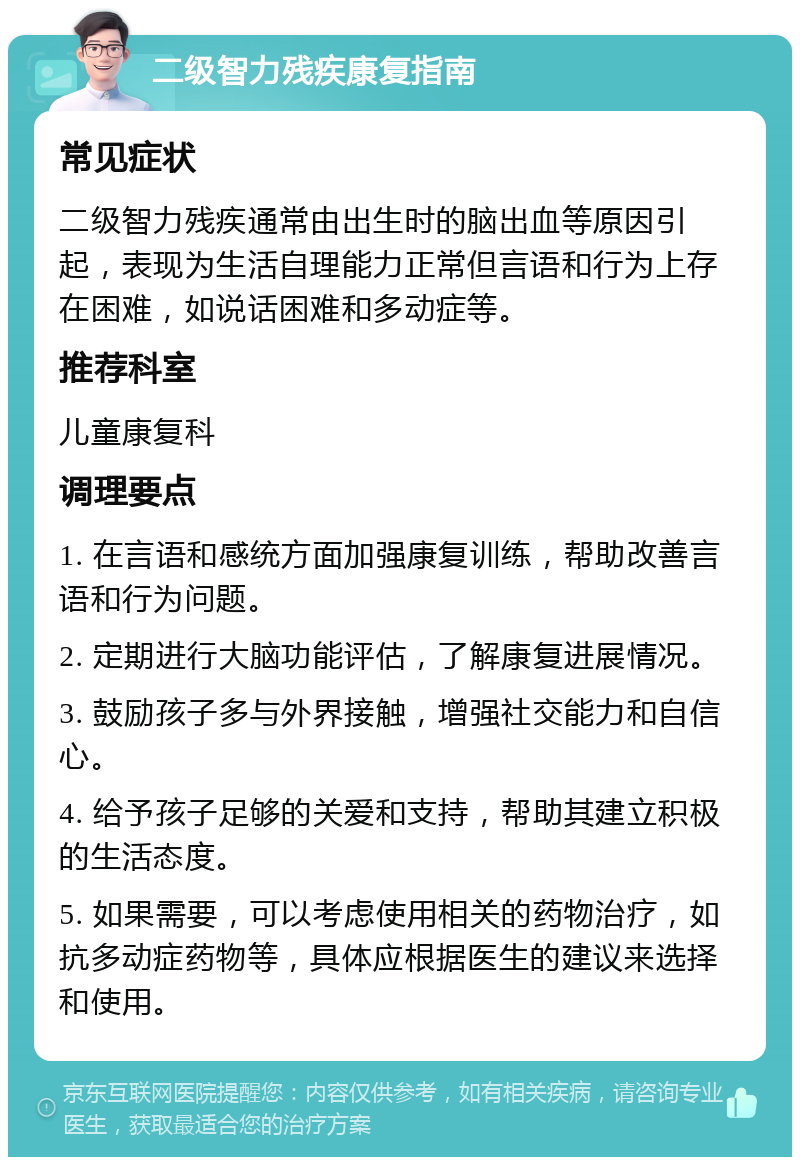 二级智力残疾康复指南 常见症状 二级智力残疾通常由出生时的脑出血等原因引起，表现为生活自理能力正常但言语和行为上存在困难，如说话困难和多动症等。 推荐科室 儿童康复科 调理要点 1. 在言语和感统方面加强康复训练，帮助改善言语和行为问题。 2. 定期进行大脑功能评估，了解康复进展情况。 3. 鼓励孩子多与外界接触，增强社交能力和自信心。 4. 给予孩子足够的关爱和支持，帮助其建立积极的生活态度。 5. 如果需要，可以考虑使用相关的药物治疗，如抗多动症药物等，具体应根据医生的建议来选择和使用。