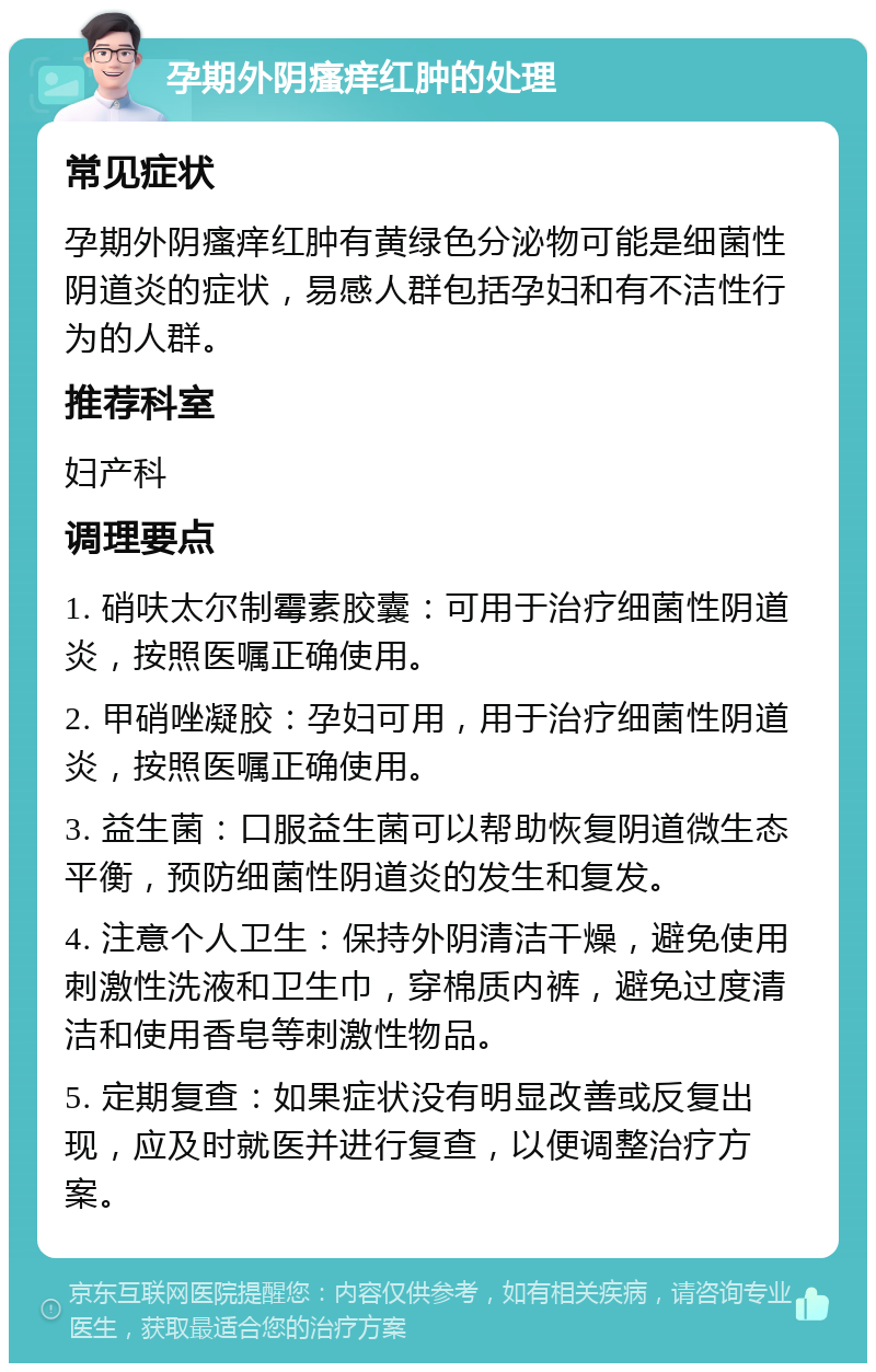 孕期外阴瘙痒红肿的处理 常见症状 孕期外阴瘙痒红肿有黄绿色分泌物可能是细菌性阴道炎的症状，易感人群包括孕妇和有不洁性行为的人群。 推荐科室 妇产科 调理要点 1. 硝呋太尔制霉素胶囊：可用于治疗细菌性阴道炎，按照医嘱正确使用。 2. 甲硝唑凝胶：孕妇可用，用于治疗细菌性阴道炎，按照医嘱正确使用。 3. 益生菌：口服益生菌可以帮助恢复阴道微生态平衡，预防细菌性阴道炎的发生和复发。 4. 注意个人卫生：保持外阴清洁干燥，避免使用刺激性洗液和卫生巾，穿棉质内裤，避免过度清洁和使用香皂等刺激性物品。 5. 定期复查：如果症状没有明显改善或反复出现，应及时就医并进行复查，以便调整治疗方案。