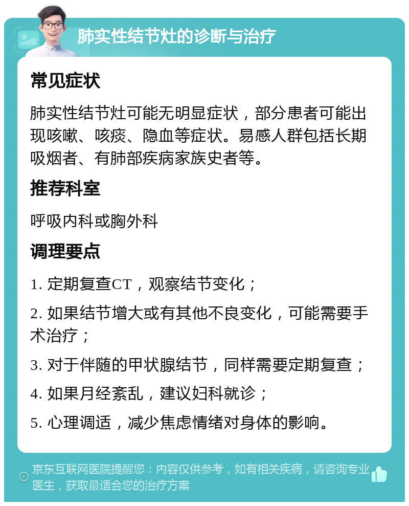 肺实性结节灶的诊断与治疗 常见症状 肺实性结节灶可能无明显症状，部分患者可能出现咳嗽、咳痰、隐血等症状。易感人群包括长期吸烟者、有肺部疾病家族史者等。 推荐科室 呼吸内科或胸外科 调理要点 1. 定期复查CT，观察结节变化； 2. 如果结节增大或有其他不良变化，可能需要手术治疗； 3. 对于伴随的甲状腺结节，同样需要定期复查； 4. 如果月经紊乱，建议妇科就诊； 5. 心理调适，减少焦虑情绪对身体的影响。