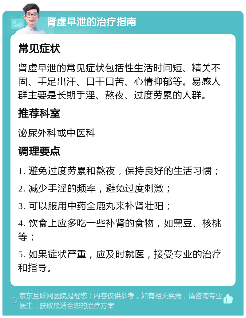 肾虚早泄的治疗指南 常见症状 肾虚早泄的常见症状包括性生活时间短、精关不固、手足出汗、口干口苦、心情抑郁等。易感人群主要是长期手淫、熬夜、过度劳累的人群。 推荐科室 泌尿外科或中医科 调理要点 1. 避免过度劳累和熬夜，保持良好的生活习惯； 2. 减少手淫的频率，避免过度刺激； 3. 可以服用中药全鹿丸来补肾壮阳； 4. 饮食上应多吃一些补肾的食物，如黑豆、核桃等； 5. 如果症状严重，应及时就医，接受专业的治疗和指导。