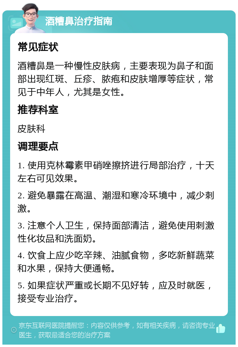 酒糟鼻治疗指南 常见症状 酒糟鼻是一种慢性皮肤病，主要表现为鼻子和面部出现红斑、丘疹、脓疱和皮肤增厚等症状，常见于中年人，尤其是女性。 推荐科室 皮肤科 调理要点 1. 使用克林霉素甲硝唑擦挤进行局部治疗，十天左右可见效果。 2. 避免暴露在高温、潮湿和寒冷环境中，减少刺激。 3. 注意个人卫生，保持面部清洁，避免使用刺激性化妆品和洗面奶。 4. 饮食上应少吃辛辣、油腻食物，多吃新鲜蔬菜和水果，保持大便通畅。 5. 如果症状严重或长期不见好转，应及时就医，接受专业治疗。