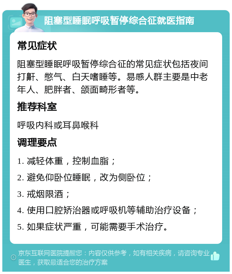 阻塞型睡眠呼吸暂停综合征就医指南 常见症状 阻塞型睡眠呼吸暂停综合征的常见症状包括夜间打鼾、憋气、白天嗜睡等。易感人群主要是中老年人、肥胖者、颌面畸形者等。 推荐科室 呼吸内科或耳鼻喉科 调理要点 1. 减轻体重，控制血脂； 2. 避免仰卧位睡眠，改为侧卧位； 3. 戒烟限酒； 4. 使用口腔矫治器或呼吸机等辅助治疗设备； 5. 如果症状严重，可能需要手术治疗。