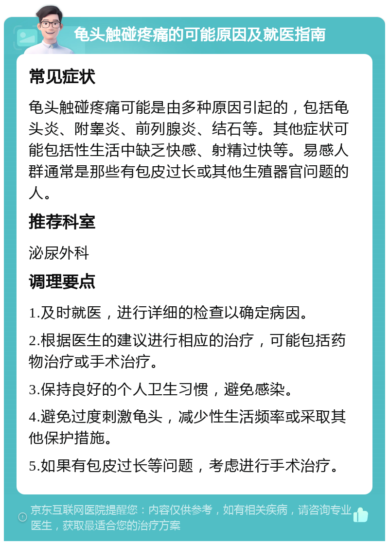 龟头触碰疼痛的可能原因及就医指南 常见症状 龟头触碰疼痛可能是由多种原因引起的，包括龟头炎、附睾炎、前列腺炎、结石等。其他症状可能包括性生活中缺乏快感、射精过快等。易感人群通常是那些有包皮过长或其他生殖器官问题的人。 推荐科室 泌尿外科 调理要点 1.及时就医，进行详细的检查以确定病因。 2.根据医生的建议进行相应的治疗，可能包括药物治疗或手术治疗。 3.保持良好的个人卫生习惯，避免感染。 4.避免过度刺激龟头，减少性生活频率或采取其他保护措施。 5.如果有包皮过长等问题，考虑进行手术治疗。