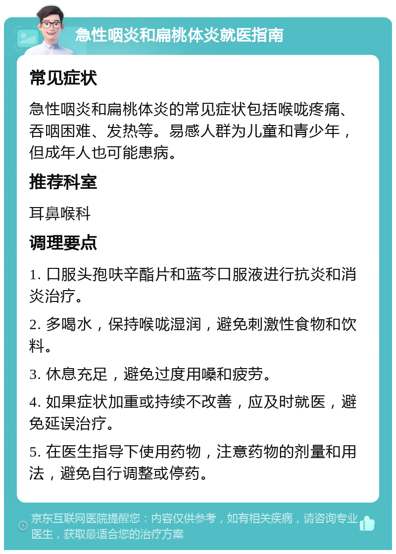 急性咽炎和扁桃体炎就医指南 常见症状 急性咽炎和扁桃体炎的常见症状包括喉咙疼痛、吞咽困难、发热等。易感人群为儿童和青少年，但成年人也可能患病。 推荐科室 耳鼻喉科 调理要点 1. 口服头孢呋辛酯片和蓝芩口服液进行抗炎和消炎治疗。 2. 多喝水，保持喉咙湿润，避免刺激性食物和饮料。 3. 休息充足，避免过度用嗓和疲劳。 4. 如果症状加重或持续不改善，应及时就医，避免延误治疗。 5. 在医生指导下使用药物，注意药物的剂量和用法，避免自行调整或停药。