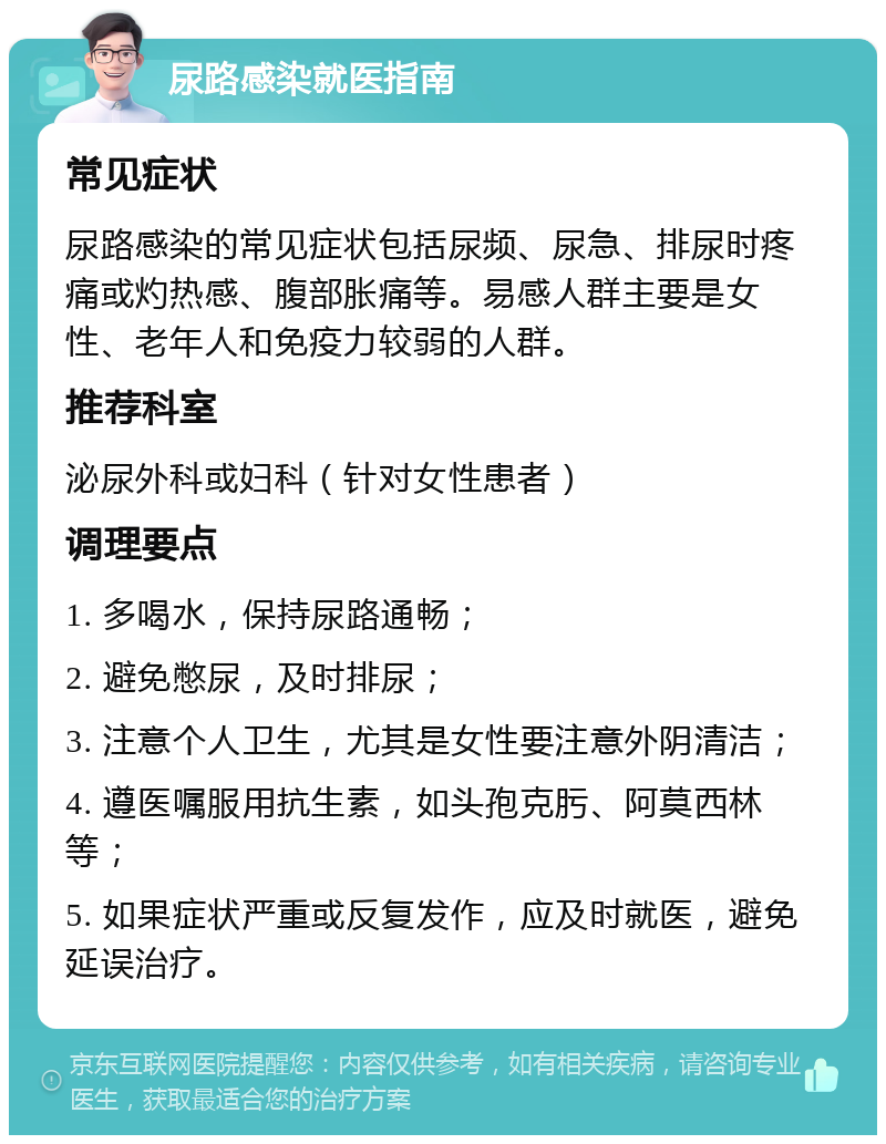 尿路感染就医指南 常见症状 尿路感染的常见症状包括尿频、尿急、排尿时疼痛或灼热感、腹部胀痛等。易感人群主要是女性、老年人和免疫力较弱的人群。 推荐科室 泌尿外科或妇科（针对女性患者） 调理要点 1. 多喝水，保持尿路通畅； 2. 避免憋尿，及时排尿； 3. 注意个人卫生，尤其是女性要注意外阴清洁； 4. 遵医嘱服用抗生素，如头孢克肟、阿莫西林等； 5. 如果症状严重或反复发作，应及时就医，避免延误治疗。