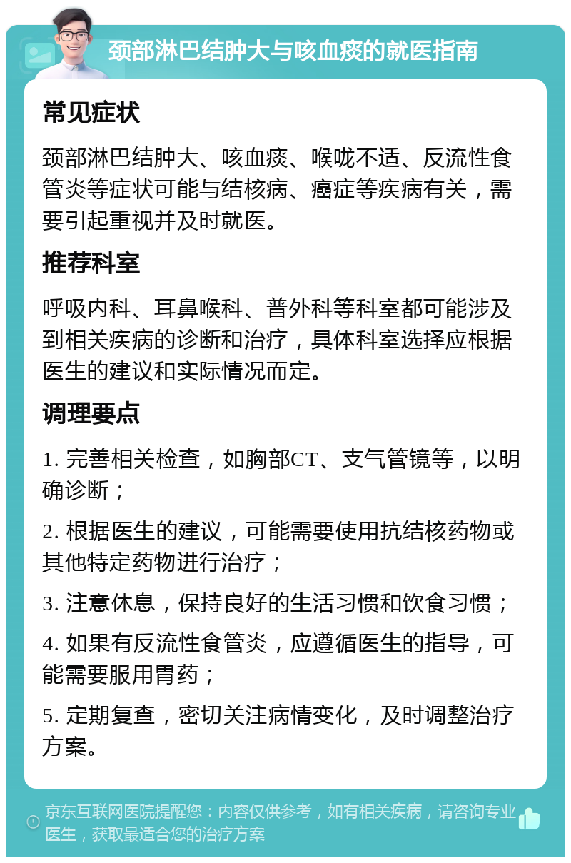 颈部淋巴结肿大与咳血痰的就医指南 常见症状 颈部淋巴结肿大、咳血痰、喉咙不适、反流性食管炎等症状可能与结核病、癌症等疾病有关，需要引起重视并及时就医。 推荐科室 呼吸内科、耳鼻喉科、普外科等科室都可能涉及到相关疾病的诊断和治疗，具体科室选择应根据医生的建议和实际情况而定。 调理要点 1. 完善相关检查，如胸部CT、支气管镜等，以明确诊断； 2. 根据医生的建议，可能需要使用抗结核药物或其他特定药物进行治疗； 3. 注意休息，保持良好的生活习惯和饮食习惯； 4. 如果有反流性食管炎，应遵循医生的指导，可能需要服用胃药； 5. 定期复查，密切关注病情变化，及时调整治疗方案。