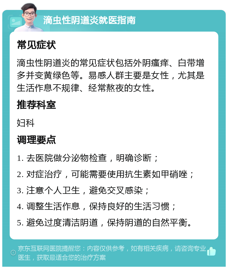 滴虫性阴道炎就医指南 常见症状 滴虫性阴道炎的常见症状包括外阴瘙痒、白带增多并变黄绿色等。易感人群主要是女性，尤其是生活作息不规律、经常熬夜的女性。 推荐科室 妇科 调理要点 1. 去医院做分泌物检查，明确诊断； 2. 对症治疗，可能需要使用抗生素如甲硝唑； 3. 注意个人卫生，避免交叉感染； 4. 调整生活作息，保持良好的生活习惯； 5. 避免过度清洁阴道，保持阴道的自然平衡。