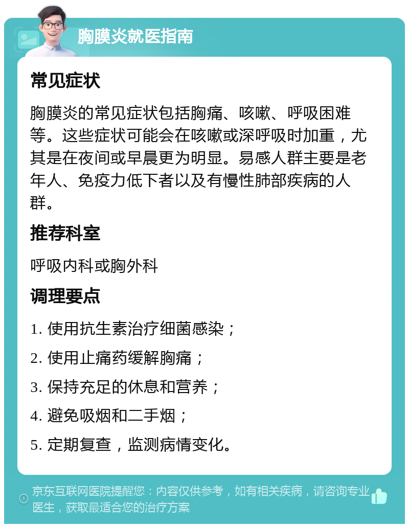 胸膜炎就医指南 常见症状 胸膜炎的常见症状包括胸痛、咳嗽、呼吸困难等。这些症状可能会在咳嗽或深呼吸时加重，尤其是在夜间或早晨更为明显。易感人群主要是老年人、免疫力低下者以及有慢性肺部疾病的人群。 推荐科室 呼吸内科或胸外科 调理要点 1. 使用抗生素治疗细菌感染； 2. 使用止痛药缓解胸痛； 3. 保持充足的休息和营养； 4. 避免吸烟和二手烟； 5. 定期复查，监测病情变化。