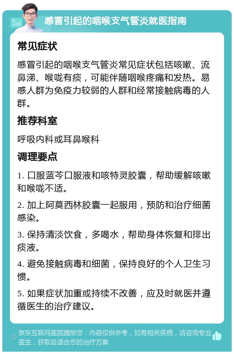 感冒引起的咽喉支气管炎就医指南 常见症状 感冒引起的咽喉支气管炎常见症状包括咳嗽、流鼻涕、喉咙有痰，可能伴随咽喉疼痛和发热。易感人群为免疫力较弱的人群和经常接触病毒的人群。 推荐科室 呼吸内科或耳鼻喉科 调理要点 1. 口服蓝芩口服液和咳特灵胶囊，帮助缓解咳嗽和喉咙不适。 2. 加上阿莫西林胶囊一起服用，预防和治疗细菌感染。 3. 保持清淡饮食，多喝水，帮助身体恢复和排出痰液。 4. 避免接触病毒和细菌，保持良好的个人卫生习惯。 5. 如果症状加重或持续不改善，应及时就医并遵循医生的治疗建议。