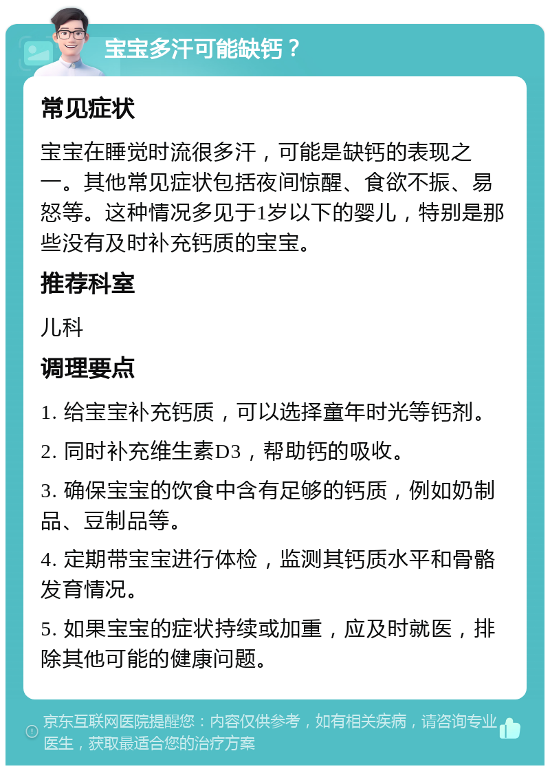 宝宝多汗可能缺钙？ 常见症状 宝宝在睡觉时流很多汗，可能是缺钙的表现之一。其他常见症状包括夜间惊醒、食欲不振、易怒等。这种情况多见于1岁以下的婴儿，特别是那些没有及时补充钙质的宝宝。 推荐科室 儿科 调理要点 1. 给宝宝补充钙质，可以选择童年时光等钙剂。 2. 同时补充维生素D3，帮助钙的吸收。 3. 确保宝宝的饮食中含有足够的钙质，例如奶制品、豆制品等。 4. 定期带宝宝进行体检，监测其钙质水平和骨骼发育情况。 5. 如果宝宝的症状持续或加重，应及时就医，排除其他可能的健康问题。