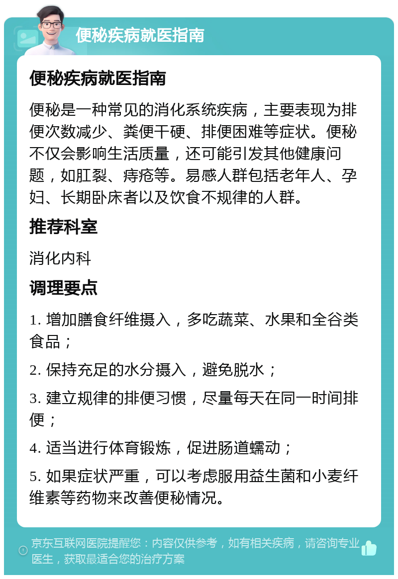 便秘疾病就医指南 便秘疾病就医指南 便秘是一种常见的消化系统疾病，主要表现为排便次数减少、粪便干硬、排便困难等症状。便秘不仅会影响生活质量，还可能引发其他健康问题，如肛裂、痔疮等。易感人群包括老年人、孕妇、长期卧床者以及饮食不规律的人群。 推荐科室 消化内科 调理要点 1. 增加膳食纤维摄入，多吃蔬菜、水果和全谷类食品； 2. 保持充足的水分摄入，避免脱水； 3. 建立规律的排便习惯，尽量每天在同一时间排便； 4. 适当进行体育锻炼，促进肠道蠕动； 5. 如果症状严重，可以考虑服用益生菌和小麦纤维素等药物来改善便秘情况。